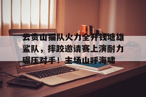 云贵山猫队火力全开钱塘雄鲨队，摔跤邀请赛上演耐力碾压对手！主场山呼海啸(丛林救援队)